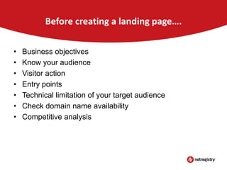 Before creating a landing page….
•
•
•
•
•
•
•

Business objectives
Know your audience
Visitor action
Entry points
Technical limitation of your target audience
Check domain name availability
Competitive analysis

 