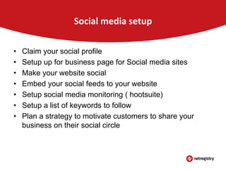 Social media setup
•
•
•
•
•
•
•

Claim your social profile
Setup up for business page for Social media sites
Make your website social
Embed your social feeds to your website
Setup social media monitoring ( hootsuite)
Setup a list of keywords to follow
Plan a strategy to motivate customers to share your
business on their social circle

 