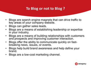 To Blog or not to Blog ?
• Blogs are search engine magnets that can drive traffic to
key areas of your company website.
• Blogs can gather sales leads.
• Blogs are a means of establishing leadership or expertise
in your industry.
• Blogs are a means of building relationships with customers
and prospects and improving customer interaction.
• Blogs offer the ability to communicate quickly on fastbreaking news, issues, or events.
• Blogs help build brand awareness and help define your
brand.
• Blogs are a low-cost marketing channel.

 