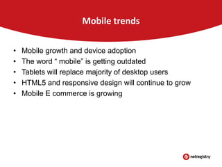 Mobile trends
•
•
•
•
•

Mobile growth and device adoption
The word “ mobile” is getting outdated
Tablets will replace majority of desktop users
HTML5 and responsive design will continue to grow
Mobile E commerce is growing

 