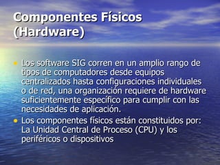 Componentes Físicos (Hardware) Los software SIG corren en un amplio rango de tipos de computadores desde equipos centralizados hasta configuraciones individuales o de red, una organización requiere de hardware suficientemente específico para cumplir con las necesidades de aplicación. Los componentes físicos están constituidos por: La Unidad Central de Proceso (CPU) y los periféricos o dispositivos 