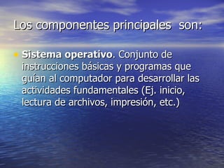 Los componentes principales  son: Sistema operativo . Conjunto de instrucciones básicas y programas que guían al computador para desarrollar las actividades fundamentales (Ej. inicio, lectura de archivos, impresión, etc.)  