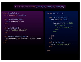 s = SimplePrint.new [:push_it, :pop_it, :top_it]


class SimplePrint                           class BetterPrint
  attr_accessor :actions
                                              def initialize(arr)
  def initialize(arr)                           arr.each do |meth|
    self.actions = arr
  end                                             instance_eval <<-RUBY
                                                    def #{meth}
  def print(meth)                                     print("#{meth}")
    puts "called #{meth}"                           end
  end                                             RUBY


  def method_missing(meth)                      end
    print(meth) if actions.include? meth      end
  end
end                                           def print(meth)
                                                puts "called #{meth}"
                                              end

                                            end
 