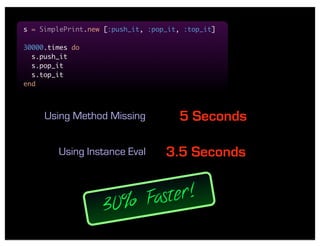 s = SimplePrint.new [:push_it, :pop_it, :top_it]

30000.times do
  s.push_it
  s.pop_it
  s.top_it
end



     Using Method Missing             5 Seconds

        Using Instance Eval        3.5 Seconds


                   30 % Faster!
 