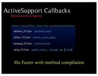 ActiveSupport Callbacks
  Refactored for Speed

  Used in ActionPack, Test::Unit, and ActionController
   before_filter :authenticate

   after_filter :fetch_extra_data

   around_filter :transaction

   skip_filter :admin_only, :except => [:new]




   10x Faster with method compilation
 