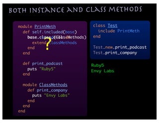 Both instance and class methods
  module PrintMeth                class Test
    def self.included(base)         include PrintMeth
                                  end

            ?
      base.class_eval do
      base.extend(ClassMethods)
        extend ClassMethods
      end                         Test.new.print_podcast
    end                           Test.print_company

    def print_podcast             Ruby5
      puts "Ruby5"                Envy Labs
    end

    module ClassMethods
      def print_company
        puts "Envy Labs"
      end
    end
  end
 
