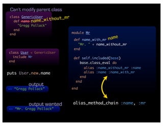 Can’t modify parent class
 class GenericUser          mr
   def name name_  without_
     "Gregg Pollack"
   end
 end                           module Mr

                                def name_with_mr na
                                                   me
                                  "Mr. " + name_without_mr
                                end
class User < GenericUser
  include Mr                    def self.included(base)
end                                base.class_eval do
                                     alias :name_without_mr :name
puts User.new.name                   alias :name :name_with_mr
                                   end
                                 end
          output
=> “Gregg Pollack”             end



          output wanted        alias_method_chain :name, :mr
=> “Mr. Gregg Pollack”
 