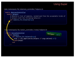 Using Super
rails/actionpack/lib/abstract_controller/helpers.rb
 module AbstractController
   module Helpers
       # Returns a list of modules, normalized from the acceptable kinds of
       # helpers with the following behavior:
       def modules_for_helpers(args)
       ...




rails/actionpack/lib/action_controller/metal/helpers.rb
  module ActionController
                                                     helper :
    module Helpers                                               all
          def modules_for_helpers(args)
            args += all_application_helpers if args.delete(:all)
            super(args)
          end
      ...
 