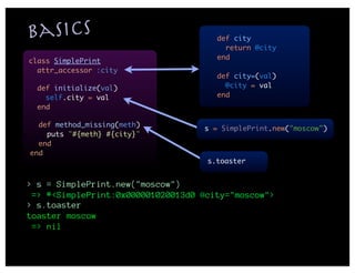 Basics                                def city
                                        return @city
                                      end
class SimplePrint
  attr_accessor :city
                                      def city=(val)
  def initialize(val)                   @city = val
    self.city = val                   end
  end

  def method_missing(meth)
                                   s = SimplePrint.new("moscow")
    puts "#{meth} #{city}"
  end
end
                                    s.toaster


> s = SimplePrint.new("moscow")
 => #<SimplePrint:0x000001020013d0 @city="moscow">
> s.toaster
toaster moscow
 => nil
 
