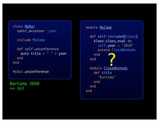 class MyBar                   module MyCamp
   cattr_accessor :year
                                 def self.included(klass)
   include MyCamp                  klass.class_eval do
                                     self.year = "2010"
   def self.unconference             extend ClassMethods



                                         ?
     puts title + " " + year       end
   end                           end
 end
                                 module ClassMethods
 MyBar.unconference                def title
                                     "BarCamp"
                                   end
BarCamp 2010
                                 end
=> nil
                               end
 