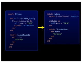 module MyCamp                module MyCamp
                               extend ActiveSupport::Concern
  def self.included(klass)
    klass.class_eval do        included do
      self.year = "2010"         self.year = "2010"
      extend ClassMethods      end
    end
                               module ClassMethods
  end
                                 def title
                                   "BarCamp"
  module ClassMethods
                                 end
    def title
                               end
      "BarCamp"
                             end
    end
  end
end
 
