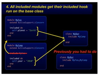 4. All included modules get their included hook
run on the base class

module MyFoo
  extend ActiveSupport::Concern




                         }
  included do
    self.planet = "Earth"
  end                                      class MyBar
end
                                             include MyCamp

                                           end
module MyCamp
  extend ActiveSupport::Concern

  include MyFoo
                                  Previously you had to do


                         }
                                     class MyBar
  included do
    self.year = "2010"                 include MyFoo,MyCamp
  end
end                                  end
 