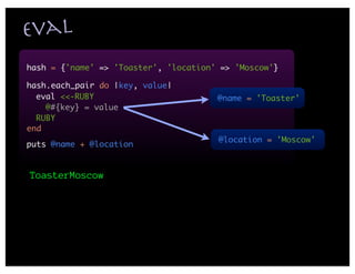 eval
hash = {'name' => 'Toaster', 'location' => 'Moscow'}

hash.each_pair do |key, value|
  eval <<-RUBY                         @name = 'Toaster'
    @#{key} = value
  RUBY
end
                                       @location = 'Moscow'
puts @name + @location


ToasterMoscow
 