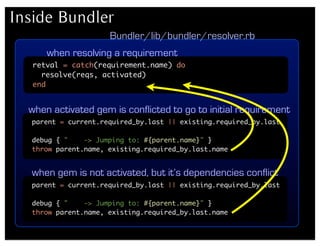 Inside Bundler
                     Bundler/lib/bundler/resolver.rb
      when resolving a requirement
   retval = catch(requirement.name) do
     resolve(reqs, activated)
   end


  when activated gem is conflicted to go to initial requirement
  parent = current.required_by.last || existing.required_by.last

  debug { "    -> Jumping to: #{parent.name}" }
  throw parent.name, existing.required_by.last.name


  when gem is not activated, but it’s dependencies conflict
  parent = current.required_by.last || existing.required_by.last

  debug { "    -> Jumping to: #{parent.name}" }
  throw parent.name, existing.required_by.last.name
 