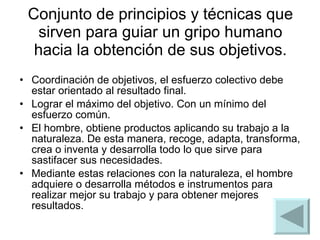 Conjunto de principios y técnicas que sirven para guiar un gripo humano hacia la obtención de sus objetivos. Coordinación de objetivos, el esfuerzo colectivo debe estar orientado al resultado final. Lograr el máximo del objetivo. Con un mínimo del esfuerzo común.  El hombre, obtiene productos aplicando su trabajo a la naturaleza. De esta manera, recoge, adapta, transforma, crea o inventa y desarrolla todo lo que sirve para sastifacer sus necesidades. Mediante estas relaciones con la naturaleza, el hombre adquiere o desarrolla métodos e instrumentos para realizar mejor su trabajo y para obtener mejores resultados.  