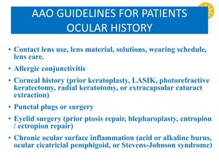 AAO GUIDELINES FOR PATIENTS
OCULAR HISTORY
• Contact lens use, lens material, solutions, wearing schedule,
lens care.
• Allergic conjunctivitis
• Corneal history (prior keratoplasty, LASIK, photorefractive
keratectomy, radial keratotomy, or extracapsular cataract
extraction)
• Punctal plugs or surgery
• Eyelid surgery (prior ptosis repair, blepharoplasty, entropion
/ ectropion repair)
• Chronic ocular surface inflammation (acid or alkaline burns,
ocular cicatricial pemphigoid, or Stevens-Johnson syndrome)
 