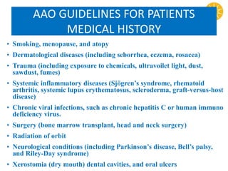 AAO GUIDELINES FOR PATIENTS
MEDICAL HISTORY
• Smoking, menopause, and atopy
• Dermatological diseases (including seborrhea, eczema, rosacea)
• Trauma (including exposure to chemicals, ultravoilet light, dust,
sawdust, fumes)
• Systemic inflammatory diseases (Sjögren’s syndrome, rhematoid
arthritis, systemic lupus erythematosus, scleroderma, graft-versus-host
disease)
• Chronic viral infections, such as chronic hepatitis C or human immuno
deficiency virus.
• Surgery (bone marrow transplant, head and neck surgery)
• Radiation of orbit
• Neurological conditions (including Parkinson’s disease, Bell’s palsy,
and Riley-Day syndrome)
• Xerostomia (dry mouth) dental cavities, and oral ulcers
 