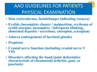 AAO GUIDELINES FOR PATIENTS
PHYSICAL EXAMINATION
• Skin (scleroderma, facialchanges indicating rosacea)
• Eyelids (incomplete closure / malposition, erythema of
eyelid margins, incomplete / infrequent blinking,
abnormal deposits / secretions, entropion, ectropion)
• Adnexa (enlargement of lacrimal glands)
• Proptosis
• Cranial nerve function (including cranial nerve V
VII)
• Disorders affecting the hand (joint deformities
characteristic of rheumatoid arthritis, gout, or
psoriasis)
 