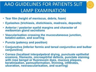 AAO GUIDELINES FOR PATIENTS SLIT
LAMP EXAMINATION
• Tear film (height of meniscus, debris, foam)
• Eyelashes (trichiasis, distichiasis, madrosis, deposits)
• Anterior / posterior eyelid margins and character of
meibomian gland secretions
• Vascularisation crossing the mucocutaneous junction,
ketatini-zation, and scarring
• Puncta (patency and position)
• Conjunctiva (inferior formix and tarsal conjunctiva and bulbar
conjunctiva)
• Cornea (localized interpalpebral drying, punctuate epithelial
erosions, filaments, microepitrlial defects, punctate staining
with rose bengal or fluorescein dyes, mucous plaques,
keratinization, pannusformation, thinning, infiltrates,
ulceration, neovascularisation, and scarring)
 