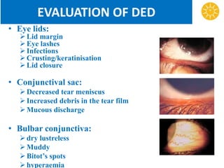 EVALUATION OF DED
• Eye lids:
Lid margin
Eye lashes
Infections
Crusting/keratinisation
Lid closure
• Conjunctival sac:
Decreased tear meniscus
Increased debris in the tear film
Mucous discharge
• Bulbar conjunctiva:
dry lustreless
Muddy
Bitot’s spots
hyperaemia
 