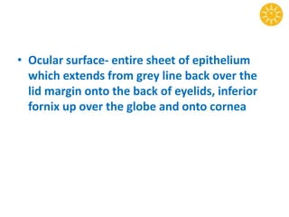 • Ocular surface- entire sheet of epithelium
which extends from grey line back over the
lid margin onto the back of eyelids, inferior
fornix up over the globe and onto cornea
 