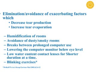 • Elimination/avoidance of exacerbating factors
which
• Decrease tear production
• Increase tear evaporation
– Humidification of rooms
– Avoidance of dusty/smoky rooms
– Breaks between prolonged computer use
– Lowering the computer monitor below eye level
– Low water content contact lenses for Shorter
duration at a time.
– Blinking exercises*
*Wolkoff P et al. Occup Environ Med 2005;62:4-12
 