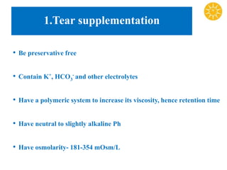 1.Tear supplementation
• Be preservative free
• Contain K+, HCO3
- and other electrolytes
• Have a polymeric system to increase its viscosity, hence retention time
• Have neutral to slightly alkaline Ph
• Have osmolarity- 181-354 mOsm/L
 