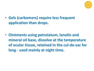 • Gels (carbomers) require less frequent
application than drops.
• Ointments using petrolatum, lanolin and
mineral oil base, dissolve at the temperature
of ocular tissue, retained in the cul-de-sac for
long - used mainly at night time.
 
