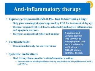 Anti-inflammatory therapy
• Topical cyclosporine(0.05%-0.1% - two to four times a day)
• Only pharmacological agent approved by FDA for treatment of dry eye
• Reduces conjunctival IL-6 levels, activated lymphocytes, inflammatory
and apoptotic markers
• Increases conjunctival goblet cell number
• Corticosteroids
• Recommended only for short-term use
• Systemic medications
• Oral tetracyclines (used for anti-inflammatory action)
– Decrease matrix metalloproteinase activity and production of cytokines such as IL-1
and TNF-ɑ
A stagnant and
unstable tear film
who continue to
have symptoms that
are not relieved by
artificial tears
AND/OR corneal
epithelial disease.
 