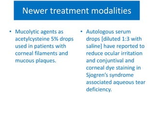 Newer treatment modalities
• Mucolytic agents as
acetylcysteine 5% drops
used in patients with
corneal filaments and
mucous plaques.
• Autologous serum
drops [diluted 1:3 with
saline] have reported to
reduce ocular irritation
and conjuntival and
corneal dye staining in
Sjogren’s syndrome
associated aqueous tear
deficiency.
 