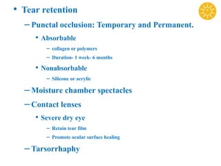 • Tear retention
–Punctal occlusion: Temporary and Permanent.
• Absorbable
– collagen or polymers
– Duration- 1 week- 6 months
• Nonabsorbable
– Silicone or acrylic
–Moisture chamber spectacles
–Contact lenses
• Severe dry eye
– Retain tear film
– Promote ocular surface healing
–Tarsorrhaphy
 