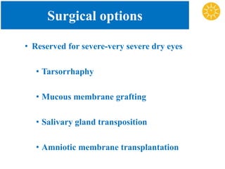 Surgical options
• Reserved for severe-very severe dry eyes
• Tarsorrhaphy
• Mucous membrane grafting
• Salivary gland transposition
• Amniotic membrane transplantation
 