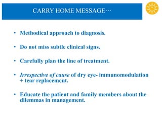 CARRY HOME MESSAGE…
• Methodical approach to diagnosis.
• Do not miss subtle clinical signs.
• Carefully plan the line of treatment.
• Irrespective of cause of dry eye- immunomodulation
+ tear replacement.
• Educate the patient and family members about the
dilemmas in management.
 
