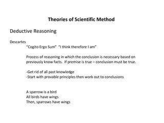 Theories of Scientific Method Deductive Reasoning Descartes “ Cogito Ergo Sum”  “I think therefore I am” Process of reasoning in which the conclusion is necessary based on  previously know facts.  If premise is true – conclusion must be true. -Get rid of all past knowledge -Start with provable principles then work out to conclusions A sparrow is a bird All birds have wings Then, sparrows have wings 