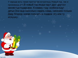 У народа есть такая притча,как встретишь Новый год ,так и
проживешь его.В новый год людьи едут друг другаи
миняютцаподарками. Кноваму году особинаждут
детьи.Они ещенесколько недель назад, написали письма
Деду Морозу желая получить в подарок эту или ту
игрушку.
 