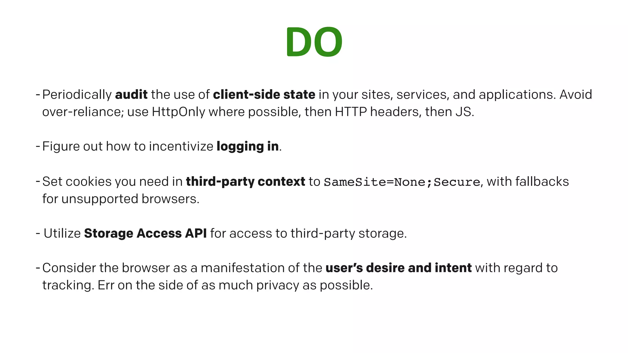 DO
-Periodically audit the use of client-side state in your sites, services, and applications. Avoid
over-reliance; use HttpOnly where possible, then HTTP headers, then JS.
-Figure out how to incentivize logging in.
-Set cookies you need in third-party context to SameSite=None;Secure, with fallbacks
for unsupported browsers.
- Utilize Storage Access API for access to third-party storage.
-Consider the browser as a manifestation of the user’s desire and intent with regard to
tracking. Err on the side of as much privacy as possible.
 