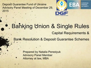 Banking Union & Single Rules
Capital Requirements &
Bank Resolution & Deposit Guarantee Schemes
Prepared by Natalia Perestyuk
Advisory Panel Member
Attorney at law, MBA
Deposit Guarantee Fund of Ukraine
Advisory Panel Meeting of December 29,
2015
 