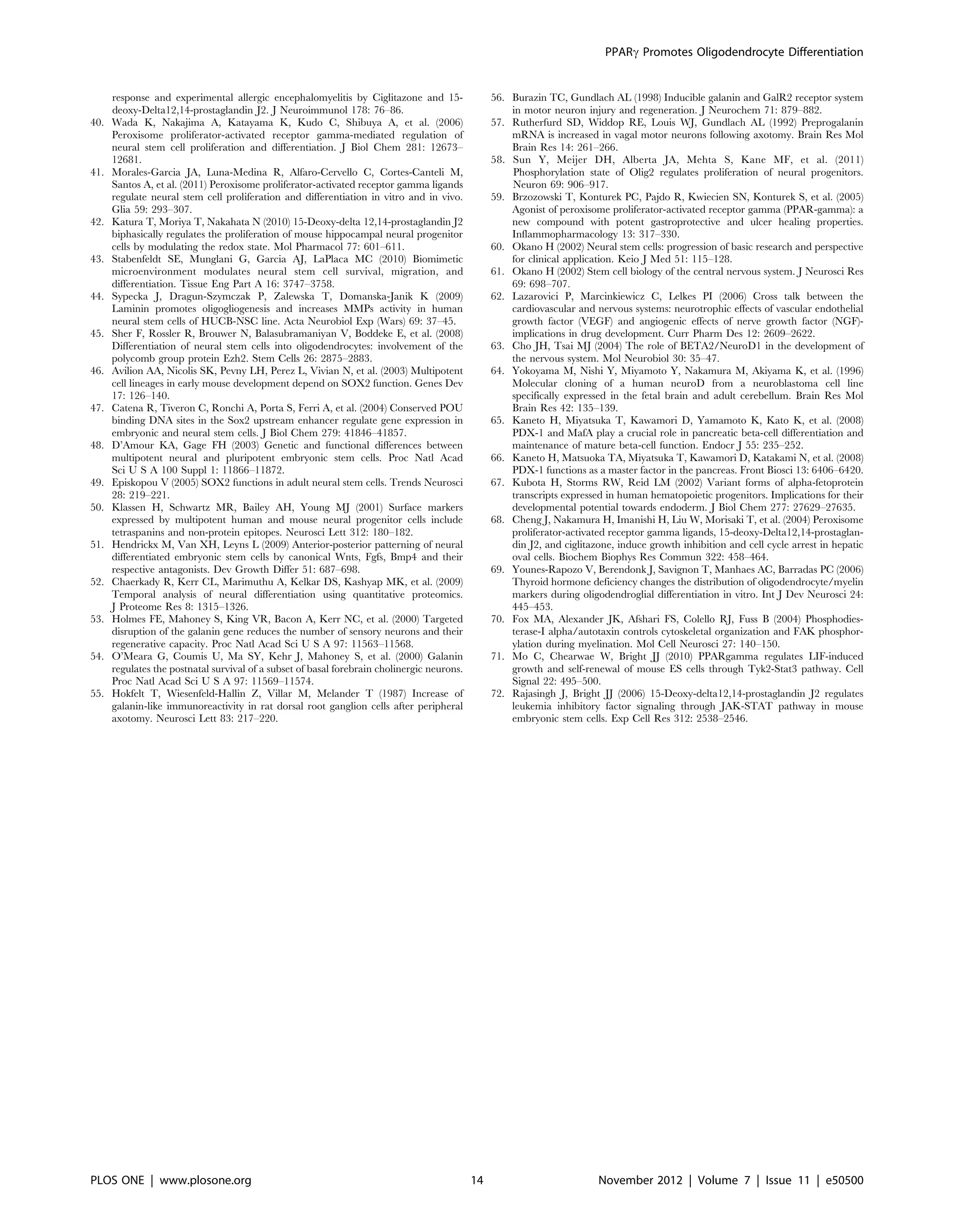 response and experimental allergic encephalomyelitis by Ciglitazone and 15-
deoxy-Delta12,14-prostaglandin J2. J Neuroimmunol 178: 76–86.
40. Wada K, Nakajima A, Katayama K, Kudo C, Shibuya A, et al. (2006)
Peroxisome proliferator-activated receptor gamma-mediated regulation of
neural stem cell proliferation and differentiation. J Biol Chem 281: 12673–
12681.
41. Morales-Garcia JA, Luna-Medina R, Alfaro-Cervello C, Cortes-Canteli M,
Santos A, et al. (2011) Peroxisome proliferator-activated receptor gamma ligands
regulate neural stem cell proliferation and differentiation in vitro and in vivo.
Glia 59: 293–307.
42. Katura T, Moriya T, Nakahata N (2010) 15-Deoxy-delta 12,14-prostaglandin J2
biphasically regulates the proliferation of mouse hippocampal neural progenitor
cells by modulating the redox state. Mol Pharmacol 77: 601–611.
43. Stabenfeldt SE, Munglani G, Garcia AJ, LaPlaca MC (2010) Biomimetic
microenvironment modulates neural stem cell survival, migration, and
differentiation. Tissue Eng Part A 16: 3747–3758.
44. Sypecka J, Dragun-Szymczak P, Zalewska T, Domanska-Janik K (2009)
Laminin promotes oligogliogenesis and increases MMPs activity in human
neural stem cells of HUCB-NSC line. Acta Neurobiol Exp (Wars) 69: 37–45.
45. Sher F, Rossler R, Brouwer N, Balasubramaniyan V, Boddeke E, et al. (2008)
Differentiation of neural stem cells into oligodendrocytes: involvement of the
polycomb group protein Ezh2. Stem Cells 26: 2875–2883.
46. Avilion AA, Nicolis SK, Pevny LH, Perez L, Vivian N, et al. (2003) Multipotent
cell lineages in early mouse development depend on SOX2 function. Genes Dev
17: 126–140.
47. Catena R, Tiveron C, Ronchi A, Porta S, Ferri A, et al. (2004) Conserved POU
binding DNA sites in the Sox2 upstream enhancer regulate gene expression in
embryonic and neural stem cells. J Biol Chem 279: 41846–41857.
48. D’Amour KA, Gage FH (2003) Genetic and functional differences between
multipotent neural and pluripotent embryonic stem cells. Proc Natl Acad
Sci U S A 100 Suppl 1: 11866–11872.
49. Episkopou V (2005) SOX2 functions in adult neural stem cells. Trends Neurosci
28: 219–221.
50. Klassen H, Schwartz MR, Bailey AH, Young MJ (2001) Surface markers
expressed by multipotent human and mouse neural progenitor cells include
tetraspanins and non-protein epitopes. Neurosci Lett 312: 180–182.
51. Hendrickx M, Van XH, Leyns L (2009) Anterior-posterior patterning of neural
differentiated embryonic stem cells by canonical Wnts, Fgfs, Bmp4 and their
respective antagonists. Dev Growth Differ 51: 687–698.
52. Chaerkady R, Kerr CL, Marimuthu A, Kelkar DS, Kashyap MK, et al. (2009)
Temporal analysis of neural differentiation using quantitative proteomics.
J Proteome Res 8: 1315–1326.
53. Holmes FE, Mahoney S, King VR, Bacon A, Kerr NC, et al. (2000) Targeted
disruption of the galanin gene reduces the number of sensory neurons and their
regenerative capacity. Proc Natl Acad Sci U S A 97: 11563–11568.
54. O’Meara G, Coumis U, Ma SY, Kehr J, Mahoney S, et al. (2000) Galanin
regulates the postnatal survival of a subset of basal forebrain cholinergic neurons.
Proc Natl Acad Sci U S A 97: 11569–11574.
55. Hokfelt T, Wiesenfeld-Hallin Z, Villar M, Melander T (1987) Increase of
galanin-like immunoreactivity in rat dorsal root ganglion cells after peripheral
axotomy. Neurosci Lett 83: 217–220.
56. Burazin TC, Gundlach AL (1998) Inducible galanin and GalR2 receptor system
in motor neuron injury and regeneration. J Neurochem 71: 879–882.
57. Rutherfurd SD, Widdop RE, Louis WJ, Gundlach AL (1992) Preprogalanin
mRNA is increased in vagal motor neurons following axotomy. Brain Res Mol
Brain Res 14: 261–266.
58. Sun Y, Meijer DH, Alberta JA, Mehta S, Kane MF, et al. (2011)
Phosphorylation state of Olig2 regulates proliferation of neural progenitors.
Neuron 69: 906–917.
59. Brzozowski T, Konturek PC, Pajdo R, Kwiecien SN, Konturek S, et al. (2005)
Agonist of peroxisome proliferator-activated receptor gamma (PPAR-gamma): a
new compound with potent gastroprotective and ulcer healing properties.
Inflammopharmacology 13: 317–330.
60. Okano H (2002) Neural stem cells: progression of basic research and perspective
for clinical application. Keio J Med 51: 115–128.
61. Okano H (2002) Stem cell biology of the central nervous system. J Neurosci Res
69: 698–707.
62. Lazarovici P, Marcinkiewicz C, Lelkes PI (2006) Cross talk between the
cardiovascular and nervous systems: neurotrophic effects of vascular endothelial
growth factor (VEGF) and angiogenic effects of nerve growth factor (NGF)-
implications in drug development. Curr Pharm Des 12: 2609–2622.
63. Cho JH, Tsai MJ (2004) The role of BETA2/NeuroD1 in the development of
the nervous system. Mol Neurobiol 30: 35–47.
64. Yokoyama M, Nishi Y, Miyamoto Y, Nakamura M, Akiyama K, et al. (1996)
Molecular cloning of a human neuroD from a neuroblastoma cell line
specifically expressed in the fetal brain and adult cerebellum. Brain Res Mol
Brain Res 42: 135–139.
65. Kaneto H, Miyatsuka T, Kawamori D, Yamamoto K, Kato K, et al. (2008)
PDX-1 and MafA play a crucial role in pancreatic beta-cell differentiation and
maintenance of mature beta-cell function. Endocr J 55: 235–252.
66. Kaneto H, Matsuoka TA, Miyatsuka T, Kawamori D, Katakami N, et al. (2008)
PDX-1 functions as a master factor in the pancreas. Front Biosci 13: 6406–6420.
67. Kubota H, Storms RW, Reid LM (2002) Variant forms of alpha-fetoprotein
transcripts expressed in human hematopoietic progenitors. Implications for their
developmental potential towards endoderm. J Biol Chem 277: 27629–27635.
68. Cheng J, Nakamura H, Imanishi H, Liu W, Morisaki T, et al. (2004) Peroxisome
proliferator-activated receptor gamma ligands, 15-deoxy-Delta12,14-prostaglan-
din J2, and ciglitazone, induce growth inhibition and cell cycle arrest in hepatic
oval cells. Biochem Biophys Res Commun 322: 458–464.
69. Younes-Rapozo V, Berendonk J, Savignon T, Manhaes AC, Barradas PC (2006)
Thyroid hormone deficiency changes the distribution of oligodendrocyte/myelin
markers during oligodendroglial differentiation in vitro. Int J Dev Neurosci 24:
445–453.
70. Fox MA, Alexander JK, Afshari FS, Colello RJ, Fuss B (2004) Phosphodies-
terase-I alpha/autotaxin controls cytoskeletal organization and FAK phosphor-
ylation during myelination. Mol Cell Neurosci 27: 140–150.
71. Mo C, Chearwae W, Bright JJ (2010) PPARgamma regulates LIF-induced
growth and self-renewal of mouse ES cells through Tyk2-Stat3 pathway. Cell
Signal 22: 495–500.
72. Rajasingh J, Bright JJ (2006) 15-Deoxy-delta12,14-prostaglandin J2 regulates
leukemia inhibitory factor signaling through JAK-STAT pathway in mouse
embryonic stem cells. Exp Cell Res 312: 2538–2546.
PPARc Promotes Oligodendrocyte Differentiation
PLOS ONE | www.plosone.org 14 November 2012 | Volume 7 | Issue 11 | e50500
 