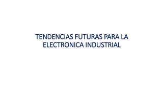 TENDENCIAS FUTURAS PARA LA
ELECTRONICA INDUSTRIAL
 