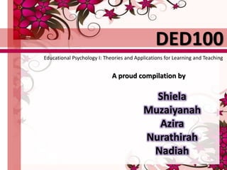 A proud compilation by
Shiela
Muzaiyanah
Azira
Nurathirah
Nadiah
DED100
Educational Psychology I: Theories and Applications for Learning and Teaching
 
