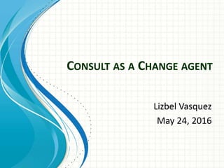 CONSULT AS A CHANGE AGENT
Lizbel Vasquez
May 24, 2016
 