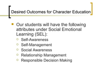 Desired Outcomes for Character Education

   Our students will have the following
    attributes under Social Emotional
    Learning (SEL):
       Self-Awareness
       Self-Management
       Social Awareness
       Relationship Management
       Responsible Decision Making
 