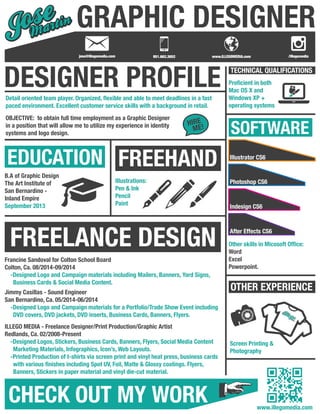 GRAPHIC DESIGNER 
DESIGNER PROFILE TECHNICAL QUALIFICATIONS 
SOFTWARE 
Illustrator CS6 
Photoshop CS6 
Indesign CS6 
After Effects CS6 
OTHER EXPERIENCE 
Detail oriented team player. Organized, flexible and able to meet deadlines in a fast 
paced environment. Excellent customer service skills with a background in retail. 
EDUCATION 
HIRE 
ME! 
FREEHAND 
Illustrations: 
Pen & Ink 
Pencil 
Paint 
FREELANCE DESIGN 
CHECK OUT MY WORK 
Proficient in both 
Mac OS X and 
Windows XP + 
operating systems 
Other skills in Micosoft Office: 
Word 
Excel 
Powerpoint. 
Screen Printing & 
Photography 
OBJECTIVE: to obtain full time employment as a Graphic Designer 
in a position that will allow me to utilize my experience in identity 
systems and logo design. 
B.A of Graphic Design 
The Art Institute of 
San Bernardino - 
Inland Empire 
September 2013 
Francine Sandoval for Colton School Board 
Colton, Ca. 08/2014-09/2014 
-Designed Logo and Campaign materials including Mailers, Banners, Yard Signs, 
Business Cards & Social Media Content. 
Jimmy Casillas - Sound Engineer 
San Bernardino, Ca. 05/2014-06/2014 
-Designed Logo and Campaign materials for a Portfolio/Trade Show Event including 
DVD covers, DVD jackets, DVD inserts, Business Cards, Banners, Flyers. 
ILLEGO MEDIA - Freelance Designer/Print Production/Graphic Artist 
Redlands, Ca. 02/2008-Present 
-Designed Logos, Stickers, Business Cards, Banners, Flyers, Social Media Content 
Marketing Materials, Infographics, Icon’s, Web Layouts. 
-Printed Production of t-shirts via screen print and vinyl heat press, business cards 
with various finishes including Spot UV, Foil, Matte & Glossy coatings. Flyers, 
Banners, Stickers in paper material and vinyl die-cut material. 
TM 
www.illegomedia.com 
