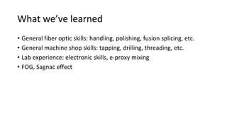 What we’ve learned
• General fiber optic skills: handling, polishing, fusion splicing, etc.
• General machine shop skills: tapping, drilling, threading, etc.
• Lab experience: electronic skills, e-proxy mixing
• FOG, Sagnac effect
 