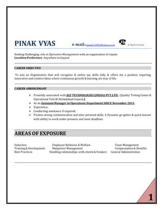 1
PINAK VYAS e-mail@pinak212002@yahoo.co.in 0 9825714164
Seeking Challenging role in Operation Management with an organization of repute.
Location Preference: Anywhere in Gujarat
CAREER OBJECTIVE
To join an Organization that will recognize & utilize my skills fully & offers me a position requiring,
innovative and creative ideas where continuous growth & learning are way of life.
CAREER ABRIDGEMANT
 Presently associated withALF TECHNOLOGIES (INDIA) PVT.LTD. (Quality Testing Center &
Operational Unit @ Ahmedabad-Gujarat.)
 As an Assistant Manager in Operations Department SINCE November 2011.
 Experience.
 Conducting assistance if required.
 Possess strong communication and inter personal skills. A Dynamic go-getter & quick learner
with ability to work under pressure and meet deadlines
AREAS OF EXPOSURE
Induction Employee Relations & Welfare Team Management
Training & Development Manpower Management Compensation & Benefits
Best Practices Handling relationships with clients & Vendors General Administration
 