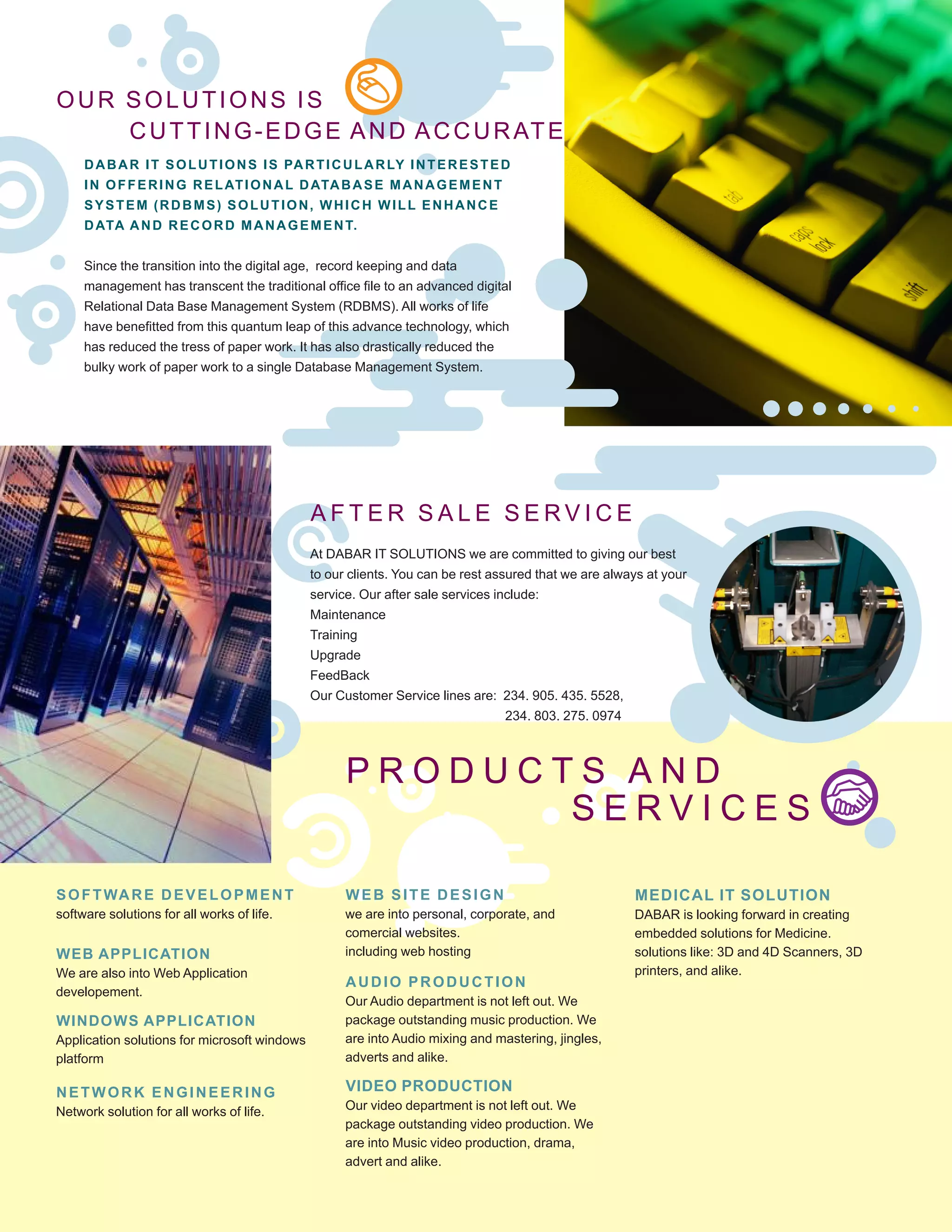 OUR SOLUTIONS IS
CUTTING-EDGE AND ACCURATE
DABAR IT SOLUTIONS IS PARTICULARLY INTERESTED
IN OFFERING RELATIONAL DATABASE MANAGEMENT
SYSTEM (RDBMS) SOLUTION, WHICH WILL ENHANCE
DATA AND RECORD MANAGEMENT.
Since the transition into the digital age, record keeping and data
management has transcent the traditional office file to an advanced digital
Relational Data Base Management System (RDBMS). All works of life
have benefitted from this quantum leap of this advance technology, which
has reduced the tress of paper work. It has also drastically reduced the
bulky work of paper work to a single Database Management System.
A F T E R S A L E S E R V I C E
P R O D U C T S A N D 	
S E R V I C E S
SOFTWARE DEVELOPMENT
software solutions for all works of life.
WEB APPLICATION
We are also into Web Application
developement.
WINDOWS APPLICATION
Application solutions for microsoft windows
platform
NETWORK ENGINEERING
Network solution for all works of life.
WEB SITE DESIGN
we are into personal, corporate, and
comercial websites.
including web hosting
AUDIO PRODUCTION
Our Audio department is not left out. We
package outstanding music production. We
are into Audio mixing and mastering, jingles,
adverts and alike.
VIDEO PRODUCTION
Our video department is not left out. We
package outstanding video production. We
are into Music video production, drama,
advert and alike.
MEDICAL IT SOLUTION
DABAR is looking forward in creating
embedded solutions for Medicine.
solutions like: 3D and 4D Scanners, 3D
printers, and alike.
At DABAR IT SOLUTIONS we are committed to giving our best
to our clients. You can be rest assured that we are always at your
service. Our after sale services include:
Maintenance
Training
Upgrade
FeedBack
Our Customer Service lines are: 234. 905. 435. 5528,
234. 803. 275. 09745528
 