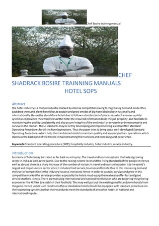 Chef Bosire training manual
CHEF
SHADRACK BOSIRE TRAINNING MANUALS
HOTEL SOPS
AAbstract
The hotel industryisa mature industrymarkedbyintense competitionowingtoitsgrowingdemand.Underthis
backdropthe stand alone hotelshastosustainandgrow amidstof big hotel chainsbothnationallyand
internationally.Hence the standalone hotelshastofollow astandardsetof processeswhichensuresquality
systemasit providesthe employeesof the hotel the requiredinformationtodothe job properly,andfacilitatein
maintainingthe qualityconsistentlyandalsoassure integrityof the end resultorservice inordertocompete and
survive inthe market.These standardsmaybe setby developingandimplementingawell writtenStandard
OperatingProceduresforall the hotel operations.Thusthe papertriestobringouta well-developed Standard
OperatingProcedureswhichhelpthe standalone hotelstomaintainqualityandaccuracyin theiroperationswhich
standsas the backbone of the hotelsinmainstreamingtheirservicesandincrease guestexperience.
Keywords:Standard operatingprocedure (SOP),hospitalityindustry,hotel industry,service industry.
Introduction
Existence of hotelsmaybe tracedas far back as antiquity.The travel andtourismsectoristhe fastestgrowing
sectorin Indiaas well asthe world.Due to the raisingincome level andthe livingstandardsof the people in Kenya
well asabroad there isa sharp increase of the numberof visitorsintravel andtourismindustry.Itisthe world’s
largestandmajor service sectorsince itincludesfoodservice,tourismandhotels.Due tothisincreasingdemand
the level of competitioninthe industryhasalso increased.Hence inordertosustain,survive andgrow inthis
competitivemarketthe service providersespeciallythe hotelsmustequipthemselvestoofferfastandgood
servicestotheirclients.There are manybiginternational andnational hotelchainswhoare targetingthe growing
economieslikeKENYA toestablishtheirfoothold.Thismaywell putoutthe existingsmall standalone hotelsfrom
the game.Hence undersuch conditionsthese standalone hotelsshouldbe equippedwithstandardproceduresin
theiroperatingsystemssothattheirstandardsmeetthe standardsof anyother hotelsof national and
international repute.
 