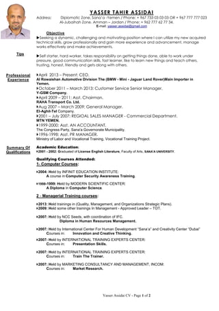 Yasser Assidai CV - Page 1 of 2
YASSER TAHIR ASSIDAI
Address: Diplomatic Zone, Sana’a -Yemen / Phone: + 967 733 03 03 03 OR + 967 777 777 023
Al-Jubaihah Zone, Amman – Jordan / Phone: + 962 777 62 77 34.
E-mail: yasser.assidai@gmail.com
Objective
Seeking a dynamic, challenging and motivating position where I can utilize my new acquired
technical skills, grow professionally and gain more experience and advancement, manage
works effectively and make achievements.
Self starter, hard worker, takes responsibility on getting things done, able to work under
pressure, good communication skills, fast learner, like to learn new things and teach others,
trusting, honest, friendly and gets along with others.
April 2013 – Present: CEO.
Al Rowaishan Automotive Division The (BMW - Mini - Jaguar Land Rover)Main Importer in
Yemen.
October 2011 – March 2013: Customer Service Senior Manager.
Y-GSM Company.
April 2009 – 2011: Asst. Chairman.
RAHA Transport Co. Ltd.
Aug 2007 – March 2009: General Manager.
El-Aghil-Tel Company.
2001 – July 2007: REGIOAL SALES MANAGER - Commercial Department.
MTN YEMEN.
1999-2000: Asst. AN ACCOUNTANT.
The Congress Party, Sana'a Governorate Municipality.
1996-1998: Asst. PR MANAGER.
Ministry of Labor and Vocational Training, Vocational Training Project.
Academic Education:
2001 - 2002: Graduated of License English Literature, Faculty of Arts, SANA'A UNIVERSITY.
Qualifying Courses Attended:
1- Computer Courses:
2004: Held by INFINIT EDUCATION INSTITUTE:
A course in Computer Security Awareness Training.
1998-1999: Held by MODERN SCIENTIFIC CENTER:
A Diploma in Computer Science.
2 - Managerial Training courses:
2013: Held trainings in (Quality, Management, and Organizations Strategic Plans).
2009: Held some other trainings In Management - Approved Leader – TOT.
2007: Held by NCC Seeds, with coordination of IFC.
Diploma in Human Resources Management.
2007: Held by International Center For Human Development “Sana’a” and Creativity Center “Dubai”
Courses in: Innovation and Creative Thinking.
2007: Held by INTERNATIONAL TRAINING EXPERTS CENTER:
Courses in: Presentation Skills.
2007: Held by INTERNATIONAL TRAINING EXPERTS CENTER:
Courses in: Train The Trainer.
2007: Held by MARKETING CONSULTANCY AND MANAGEMENT, INCOM:
Courses in: Market Research.
Summary Of
Qualifications
Tips
Professional
Experience
 