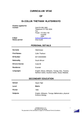 chief@strappini.co.za
0861482634/ 0861itandg
The placement of this Candidate is subject to IT & General Terms & Conditions
1
CURRICULUM VITAE
OF
Dr.COLLIN THETHANI HLATSHWAYO
Position applied for
Contact Cell 074 955 1800
Telephone 017 632 2634
Fax
Postal P.O.Box 150
Evander
2280
E-Mail thethanih@outlook.com
Notice period One month
PERSONAL DETAILS
Surname Hlatshwayo
First Names Collin Thethani
ID Number 6511255446080
Nationality South African
Drivers license Code 08
Residence Evander
Languages English, Xhosa, Afrikaans, Tsonga, Zulu, Tswana,
Northern Sotho, Southern Sotho, Swazi, Ndebele.
SECONDARY EDUCATION
School Giyani High
Level Matric
Period 1984
Subjects English, Afrikaans, Tsonga, Mathematics, physical
Science, Biology
 