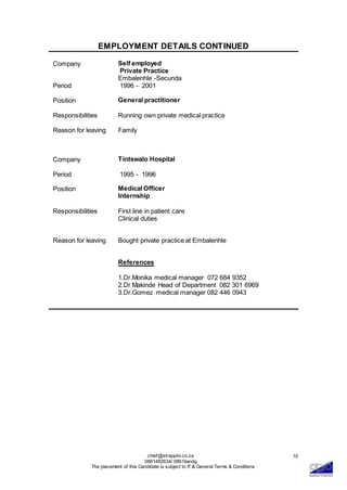 chief@strappini.co.za
0861482634/ 0861itandg
The placement of this Candidate is subject to IT & General Terms & Conditions
10
EMPLOYMENT DETAILS CONTINUED
Company Self employed
Private Practice
Embalenhle -Secunda
Period 1996 - 2001
Position General practitioner
Responsibilities Running own private medical practice
Reason for leaving Family
Company Tintswalo Hospital
Period 1995 - 1996
Position Medical Officer
Internship
Responsibilities First line in patient care
Clinical duties
Reason for leaving Bought private practice at Embalenhle
References
1.Dr.Monika medical manager 072 684 9352
2.Dr Makinde Head of Department 082 301 6969
3.Dr.Gomez medical manager 082 446 0943
 